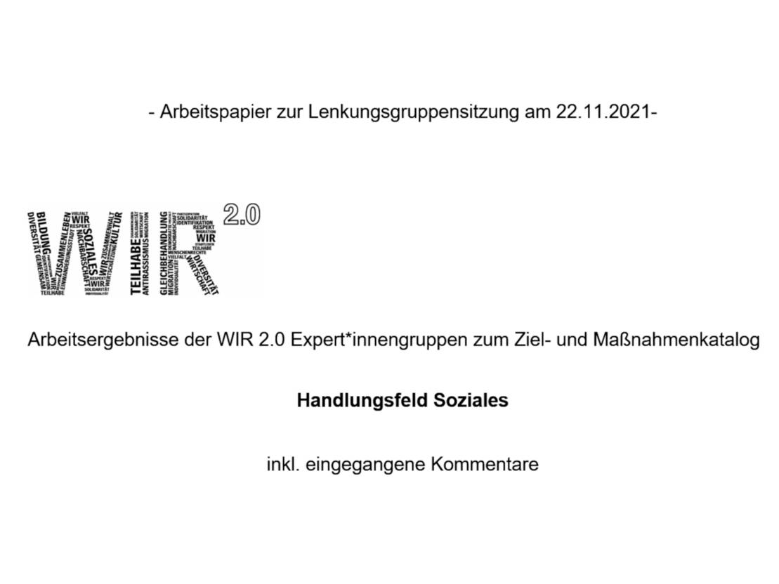 Ein weißes Deckblatt mit folgendem Text: - Arbeitspapier zur Lenkungsgruppensitzung am 22.11.2021-
Arbeitsergebnisse der WIR 2.0 Expert*innengruppen zum Ziel- und Maßnahmenkatalog
Handlungsfeld Soziales
inkl. eingegangene Kommentare.
Auf dem Deckblatt befindet sich außerdem das WIR 2.0-Logo, bei dem die einzelnen Buchstaben aus unterschiedlichen Wörtern zusammengesetzt sind und das "2.0" hochgestellt ist.